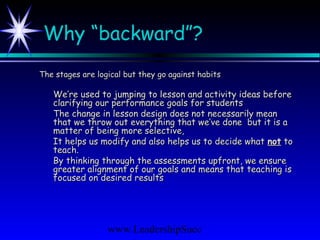 www.LeadershipSucc
Why “backward”?
The stages are logical but they go against habitsThe stages are logical but they go against habits
We’re used to jumping to lesson and activity ideas beforeWe’re used to jumping to lesson and activity ideas before
clarifying our performance goals for studentsclarifying our performance goals for students
The change in lesson design does not necessarily meanThe change in lesson design does not necessarily mean
that we throw out everything that we’ve done but it is athat we throw out everything that we’ve done but it is a
matter of being more selective,matter of being more selective,
It helps us modify and also helps us to decide whatIt helps us modify and also helps us to decide what notnot toto
teach.teach.
By thinking through the assessments upfront, we ensureBy thinking through the assessments upfront, we ensure
greater alignment of our goals and means that teaching isgreater alignment of our goals and means that teaching is
focused on desired resultsfocused on desired results
 
