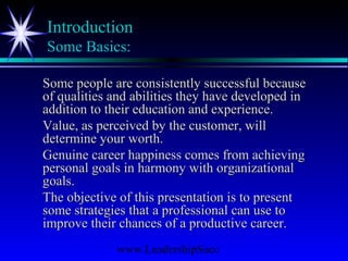 www.LeadershipSucc
Introduction
Some Basics:
Some people are consistently successful becauseSome people are consistently successful because
of qualities and abilities they have developed inof qualities and abilities they have developed in
addition to their education and experience.addition to their education and experience.
Value, as perceived by the customer, willValue, as perceived by the customer, will
determine your worth.determine your worth.
Genuine career happiness comes from achievingGenuine career happiness comes from achieving
personal goals in harmony with organizationalpersonal goals in harmony with organizational
goals.goals.
The objective of this presentation is to presentThe objective of this presentation is to present
some strategies that a professional can use tosome strategies that a professional can use to
improve their chances of a productive career.improve their chances of a productive career.
 