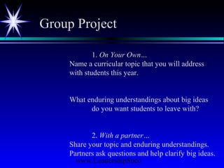 www.LeadershipSucc
1. On Your Own…
Name a curricular topic that you will address
with students this year.
What enduring understandings about big ideas
do you want students to leave with?
2. With a partner…
Share your topic and enduring understandings.
Partners ask questions and help clarify big ideas.
Group Project
 