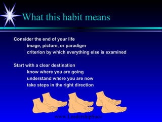 www.LeadershipSucc
What this habit means
Consider the end of your life
image, picture, or paradigm
criterion by which everything else is examined
Start with a clear destination
know where you are going
understand where you are now
take steps in the right direction
 
