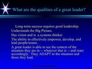 www.LeadershipSucc
What are the qualities of a great leader?
Long-term success requires good leadership.Long-term success requires good leadership.
Understands the Big Picture.Understands the Big Picture.
Has vision and is a systems thinkerHas vision and is a systems thinker
The ability to effectively empower, develop, andThe ability to effectively empower, develop, and
lead people/teams.lead people/teams.
A great leader is able to see the context of theA great leader is able to see the context of the
situation they are in -- whatever that is -- and reactsituation they are in -- whatever that is -- and react
accordingly. They ADAPT to the situation andaccordingly. They ADAPT to the situation and
those they lead.those they lead.
 