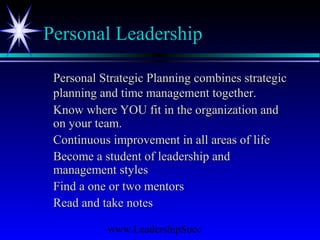 www.LeadershipSucc
Personal Leadership
Personal Strategic Planning combines strategicPersonal Strategic Planning combines strategic
planning and time management together.planning and time management together.
Know where YOU fit in the organization andKnow where YOU fit in the organization and
on your team.on your team.
Continuous improvement in all areas of lifeContinuous improvement in all areas of life
Become a student of leadership andBecome a student of leadership and
management stylesmanagement styles
Find a one or two mentorsFind a one or two mentors
Read and take notesRead and take notes
 