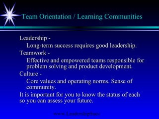 www.LeadershipSucc
Team Orientation / Learning Communities
Leadership -Leadership -
Long-term success requires good leadership.Long-term success requires good leadership.
Teamwork -Teamwork -
Effective and empowered teams responsible forEffective and empowered teams responsible for
problem solving and product development.problem solving and product development.
Culture -Culture -
Core values and operating norms. Sense ofCore values and operating norms. Sense of
community.community.
It is important for you to know the status of eachIt is important for you to know the status of each
so you can assess your future.so you can assess your future.
 