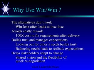 www.LeadershipSucc
Why Use Win/Win ?
The alternatives don’t workThe alternatives don’t work
Win-lose often leads to lose-loseWin-lose often leads to lose-lose
Avoids costly reworkAvoids costly rework
100X cost to fix requirements after delivery100X cost to fix requirements after delivery
Builds trust and manages expectationsBuilds trust and manages expectations
Looking out for other’s needs builds trustLooking out for other’s needs builds trust
Balancing needs leads to realistic expectationsBalancing needs leads to realistic expectations
Helps stakeholders adapt to changeHelps stakeholders adapt to change
Shared vision and the flexibility ofShared vision and the flexibility of
quick re-negotiationquick re-negotiation
 