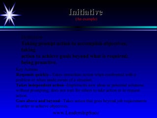 www.LeadershipSucc
InitiativeInitiative
(An example)
Definition
Taking prompt action to accomplish objectives;
taking
action to achieve goals beyond what is required;
being proactive.
Key Actions
Responds quickly--Takes immediate action when confronted with a
problem or when made aware of a situation.
Takes independent action--Implements new ideas or potential solutions
without prompting; does not wait for others to take action or to request
action.
Goes above and beyond--Takes action that goes beyond job requirements
in order to achieve objectives.
 