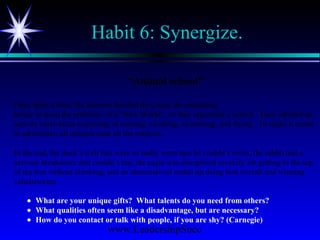 www.LeadershipSucc
Habit 6: Synergize.
“Animal school”
Once upon a time, the animals decided they must do something
heroic to meet the problems of a “New World”, so they organized a school. They adopted an
activity curriculum consisting of running, climbing, swimming, and flying. To make it easier
to administer, all animals took all the subjects.
In the end, the duck’s web feet were so badly worn that he couldn’t swim, the rabbit had a
nervous breakdown and couldn’t run, the eagle was disciplined severely for getting to the top
of the tree without climbing, and an abnormal eel ended up doing best overall and winning
valedictorian.
• What are your unique gifts? What talents do you need from others?
• What qualities often seem like a disadvantage, but are necessary?
• How do you contact or talk with people, if you are shy? (Carnegie)
 