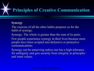 www.LeadershipSucc
Principles of Creative Communication
SynergySynergy
The exercise of all the other habits prepares us for theThe exercise of all the other habits prepares us for the
habit of synergy.habit of synergy.
Synergy. The whole is greater than the sum of its parts.Synergy. The whole is greater than the sum of its parts.
Few people experience synergy in their lives because mostFew people experience synergy in their lives because most
people have been scripted into defensive or protectivepeople have been scripted into defensive or protective
communications.communications.
Synergy can be unnerving unless one has a high toleranceSynergy can be unnerving unless one has a high tolerance
for ambiguity and gets security from integrity to principlesfor ambiguity and gets security from integrity to principles
and inner values.and inner values.
 