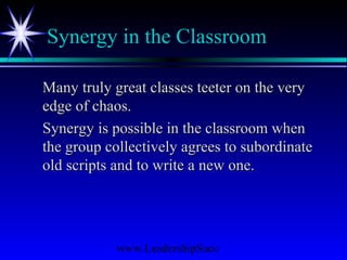 www.LeadershipSucc
Synergy in the Classroom
Many truly great classes teeter on the veryMany truly great classes teeter on the very
edge of chaos.edge of chaos.
Synergy is possible in the classroom whenSynergy is possible in the classroom when
the group collectively agrees to subordinatethe group collectively agrees to subordinate
old scripts and to write a new one.old scripts and to write a new one.
 