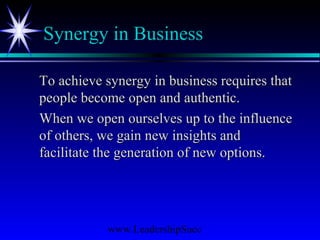 www.LeadershipSucc
Synergy in Business
To achieve synergy in business requires thatTo achieve synergy in business requires that
people become open and authentic.people become open and authentic.
When we open ourselves up to the influenceWhen we open ourselves up to the influence
of others, we gain new insights andof others, we gain new insights and
facilitate the generation of new options.facilitate the generation of new options.
 