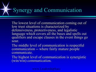 www.LeadershipSucc
Synergy and Communication
The lowest level of communication coming out ofThe lowest level of communication coming out of
low trust situations is characterized bylow trust situations is characterized by
defensiveness, protectiveness, and legalisticdefensiveness, protectiveness, and legalistic
language which covers all the bases and spells outlanguage which covers all the bases and spells out
qualifiers and escape clauses in the event things goqualifiers and escape clauses in the event things go
sour.sour.
The middle level of communication is respectfulThe middle level of communication is respectful
communication -- where fairly mature peoplecommunication -- where fairly mature people
communicate.communicate.
The highest level of communication is synergisticThe highest level of communication is synergistic
(win/win) communication.(win/win) communication.
 
