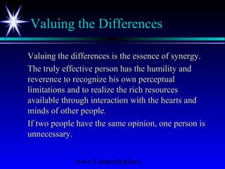 www.LeadershipSucc
Valuing the Differences
Valuing the differences is the essence of synergy.Valuing the differences is the essence of synergy.
The truly effective person has the humility andThe truly effective person has the humility and
reverence to recognize his own perceptualreverence to recognize his own perceptual
limitations and to realize the rich resourceslimitations and to realize the rich resources
available through interaction with the hearts andavailable through interaction with the hearts and
minds of other people.minds of other people.
If two people have the same opinion, one person isIf two people have the same opinion, one person is
unnecessary.unnecessary.
 