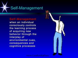 www.LeadershipSucc
Self-Management
Self-ManagementSelf-Management
when an individualwhen an individual
consciously controlsconsciously controls
the learning processthe learning process
of acquiring newof acquiring new
behavior through thebehavior through the
interplay ofinterplay of
environmental cues,environmental cues,
consequences andconsequences and
cognitive processescognitive processes
 