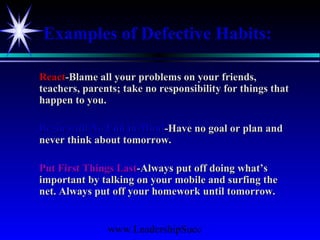 www.LeadershipSucc
Examples of Defective Habits:
ReactReact-Blame all your problems on your friends,-Blame all your problems on your friends,
teachers, parents; take no responsibility for things thatteachers, parents; take no responsibility for things that
happen to you.happen to you.
Begin with No End in MindBegin with No End in Mind-Have no goal or plan and-Have no goal or plan and
never think about tomorrow.never think about tomorrow.
Put First Things LastPut First Things Last-Always put off doing what’s-Always put off doing what’s
important by talking on your mobile and surfing theimportant by talking on your mobile and surfing the
net. Always put off your homework until tomorrow.net. Always put off your homework until tomorrow.
 