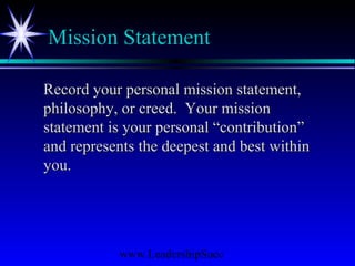 www.LeadershipSucc
Mission Statement
Record your personal mission statement,Record your personal mission statement,
philosophy, or creed. Your missionphilosophy, or creed. Your mission
statement is your personal “contribution”statement is your personal “contribution”
and represents the deepest and best withinand represents the deepest and best within
you.you.
 