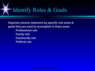 www.LeadershipSucc
Identify Roles & Goals
Organize mission statement by specific role areas &
goals that you want to accomplish in these areas
Professional role
Family role
Community role
Political role
 