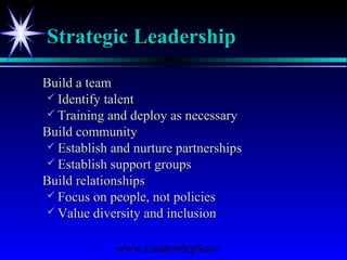 www.LeadershipSucc
Strategic LeadershipStrategic Leadership
Build a teamBuild a team
 Identify talentIdentify talent
 Training and deploy as necessaryTraining and deploy as necessary
Build communityBuild community
 Establish and nurture partnershipsEstablish and nurture partnerships
 Establish support groupsEstablish support groups
Build relationshipsBuild relationships
 Focus on people, not policiesFocus on people, not policies
 Value diversity and inclusionValue diversity and inclusion
 