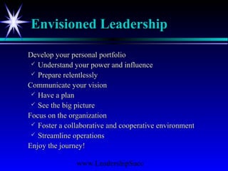 www.LeadershipSucc
Envisioned LeadershipEnvisioned Leadership
Develop your personal portfolioDevelop your personal portfolio
 Understand your power and influenceUnderstand your power and influence
 Prepare relentlesslyPrepare relentlessly
Communicate your visionCommunicate your vision
 Have a planHave a plan
 See the big pictureSee the big picture
Focus on the organizationFocus on the organization
 Foster a collaborative and cooperative environmentFoster a collaborative and cooperative environment
 Streamline operationsStreamline operations
Enjoy the journey!Enjoy the journey!
 