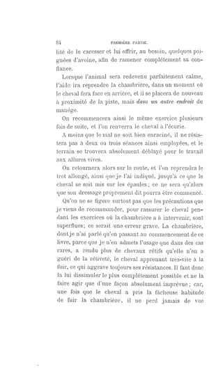 84 PREMIÈRE PARTIE.
lité de le caresser et lui offrir, au besoin, quelques poi-
gnées d'avoine, afin de ramener complètement sa con-
fiance.
Lorsque l'animal sera redevenu parfaitement calme,
l'aide ira reprendre la chambrière, dans un moment où
le cheval fera face en arrière, et il se placera de nouveau
à proximité de la piste, mais dans un autre endroit du
manège.
On recommencera ainsi le même exercice plusieurs
fois de suite, et l'on renverra le cheval à l'écurie.
A moins que le mal ne soit bien enraciné, il ne résis-
tera pas à deux ou trois séances ainsi employées, et le
terrain se trouvera absolument déblayé pour le travail
aux allures vives.
On retournera alors sur la route, et l'on reprendra le
trot allongé, ainsi que je l'ai indiqué, jusqu'à ce que le
cheval se soit mis sur les épaules ; ce ne sera qu'alors
que son dressage proprement dit pourra être commencé.
Qu'on ne se figure surtout pas que les précautions que
je viens de recommander, pour rassurer le cheval pen-
dant les exercices où la chambrière a à intervenir, sont
superflues; ce serait une erreur grave. La chambrière,
dont je n'ai parlé qu'en passant au commencement de ce
livre, parce que je n'en admets l'usage que dans des cas
rares, a rendu plus de chevaux rétifs qu'elle n'en a
guéri de la rétiveté, le cheval apprenant très-vite à la
fuir, ce qui aggrave toujours ses résistances. Il faut donc
la lui dissimuler le plus complètement possible et ne la
faire agir que d'une façon absolument imprévue ; car,
une fois que le cheval a pris la fâcheuse habitude
de fuir la chambrière, il ne perd jamais de vue
 