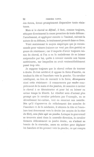 92 PREMIÈRE PARTIE.
des forces, feront promptement disparaître toute résis-
tance.
Mais si le cheval se défend, il faut, comme toujours,
attaquer directement la cause première de toute défense :
l'acculement, et appliquer ensuite à l'animal, suivant la
nature de sa défense, le traitement prescrit dans ce livre.
Voici maintenant le moyen empirique que je recom-
mande pour vaincre (vaincre ne veut pas dire guérir) ce
genre de résistance; car il importe d'avoir toujours rai-
son du cheval, si l'on a eu la maladresse de se laisser
surprendre par lui, quitte à revenir ensuite aux leçons
antérieures, sur lesquelles on avait vraisemblablement
passé trop vite.
Je suppose toujours que le cheval refuse de tourner
à droite. Il s'est arrêté et il oppose la force d'inertie, en
tendant la tête et l'encolure vers la gauche. Un cavalier
intelligent, au lieu de recourir à la force, décomposera
ainsi cette résistance : il commencera par rendre com-
plétement de la main et des jambes, de manière à inviter
le cheval à se décontracter et pour lui en laisser en
même temps la liberté. Le résultat sera d'autant plus
prompt que le cavalier prêchera par l'exemple, en se
déraidissant lui-même, tout en assurant son assiette.
Dès qu'il s'apercevra du relâchement des muscles de
l'encolure et de la mâchoire, il attirera la tête et l'enco-
lure tout doucement vers la droite (au moyen de la rêne
du filet), sans faire agir sesjambes. Lorsque le gouvernail
se trouvera ainsi dans la nouvelle direction, le cavalier
fermera délicatement sa jambe droite, en s'aidant au
besoin de la cravache, assez en arrière pour déplacer
les hanches et les pousser vers la gauche, ce qui rompra
 