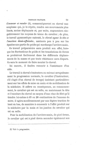 DRESSAGE PRATIQUE. 99
d'avancer et reculer (1), communiqueront au cheval une
souplesse qui, je le répète, rendra ses mouvements plus
liants, moins déplaçants et, par suite, augmentera sin-
gulièrement les moyens de tenue du cavalier ; de plus,
le travail gymnastique exécuté, le cheval ayant la tête et
l' encolure demi-affaissées, amènera peu à peu sur les
épaules une partie du poids qui surcharge l'arrière-main.
Ce travail préparatoire aura produit son effet, lors-
que les fluctuations de poids et les translations de forces
se produiront facilement dans les différents déplace-
ments de la masse et que toute résistance aura disparu.
Ce sera le moment de faire monter le cheval.
Ici encore, il faudra recourir à l'assistance d'un
aide.
Le travail à cheval s'exécutera en suivant scrupuleuse-
ment la progression normale, le cavalier (l'instructeur,
s'il s'agit d'un cheval de troupe) insistant particulière-
ment sur les effets de mise en main et de mobilisation de
la mâchoire. Il aidera en conséquence, au commence-
ment, le cavalier qui est en selle, en maintenant la tête
et l'encolure du cheval au moyen d'une rêne de filet qu'il
tiendra lui-même à 15 ou 20 centimètres de l'anneau du
mors ; il agira moelleusement par une légère traction de
haut en bas, de manière à concourir à l'effet produit sur
la mâchoire par la main et les jambes du cavalier qui
est en selle.
Pour la mobilisation de l'arrière-main, de pied ferme,
le cavalier qui est à pied devra seconder également son
(1) Voir la progression.
 