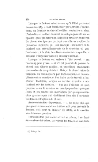 106 PREMIÈRE PARTIE.
Lorsque la défense n'est encore qu'à l'état purement
involontaire (1), il faut commencer par détruire l'accule-
ment, en donnant au cheval le défaut contraire au sien,
c'est-à-dire en mettant l'animal autant que possible sur les
épaules ; puis, procurer aux jambes du cavalier, au moyen
du pincer des éperons pratiqué aux allures rapides, la
puissance impulsive qui leur manque ; soumettre enfin
l'animal aux assouplissements de la cravache et, gra-
duellement, à la série des divers mouvements que l'on a
coutume d'employer dans un dressage normal.
Lorsque la défense est arrivée à l'état moral, — cas
beaucoup plus grave,
— et s'il est possible de pousser le
cheval aux allures rapides, on procédera exactement
comme dans le cas précédent. Mais, si le cheval refuse de
marcher, on commencera par l'affaissement et l'assou-
plissement au manége, et l'on finira par le travail à l'ex-
térieur. Toutefois, lorsque ce dernier exercice a mis
l'animal sur les épaules,
— but que d'ailleurs on s'est
proposé,
— on le ramène au manége pendant quelques
jours, et l'on achève son instruction par quelques exer-
cices gymnastiques qui rétabliront bien vite l'harmonie
des forces et l'aplomb du cheval.
Recommandations importantes. — Il ne reste plus que
quelques recommandations à faire, soit pour prévenir la
défense, soit pour en annuler les effets, si le cavalier
s'est laissé surprendre.
Toutes les fois que le cheval veut se cabrer, il est forcé
de revenir sur lui-même. Le retrait des forces se manifeste
(1) Voir p. 26.
 