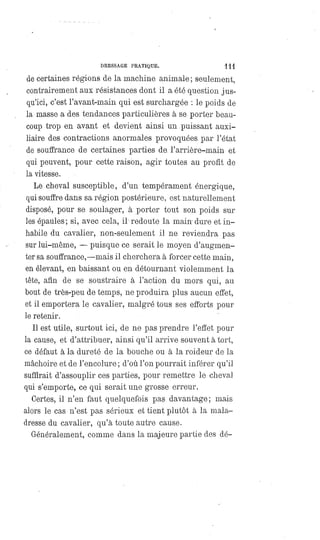 DRESSAGE PRATIQUE. 111
de certaines régions de la machine animale ; seulement,
contrairement aux résistances dont il a été question jus-
qu'ici, c'est l'avant-main qui est surchargée : le poids de
la masse a des tendances particulières à se porter beau-
coup trop en avant et devient ainsi un puissant auxi-
liaire des contractions anormales provoquées, par l'état
de souffrance de certaines parties de. l'arrière-main et
qui peuvent, pour cette raison, agir toutes au profit de
la vitesse.
Lé cheval susceptible, d'un tempérament énergique,
qui souffre dans sa région postérieure, est naturellement
disposé, pour se soulager, à porter tout son poids sur
les épaules; si, avec cela, il redoute la main dure et in-
habile du cavalier, non-seulement il ne reviendra pas
sur lui-même,
—
puisque ce serait le moyen d'augmen-
ter sa souffrance, — maisil cherchera à forcer cette main,
en élevant, en baissant ou en détournant violemment la
tête, afin de se soustraire à l'action du mors qui, au
bout de très-peu de temps, ne produira plus aucun effet,
et il emportera le cavalier, malgré tous ses efforts pour
le retenir.
Il est utile, surtout ici, de ne pas prendre l'effet pour
la cause, et d'attribuer, ainsi qu'il arrive souvent à tort,
ce défaut à la dureté de la bouche ou à la roideur de la
mâchoire et de l'encolure ; d'où l'on pourrait inférer qu'il
suffirait d'assouplir ces parties, pour remettre le cheval
qui s'emporte, ce qui serait une grosse erreur.
Certes, il n'en faut quelquefois pas davantage ; mais
alors le cas n'est pas sérieux et tient plutôt à la mala-
dresse du cavalier, qu'à toute autre cause.
Généralement, comme dans la majeure partie des dé-
 