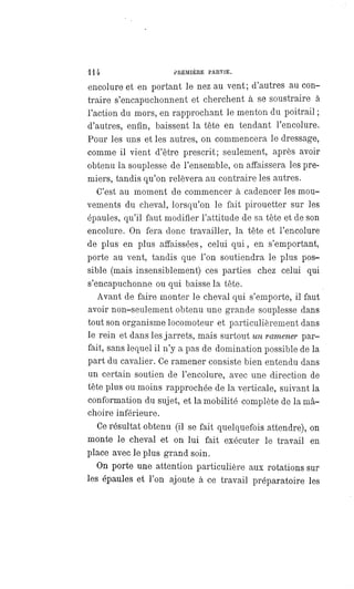 114 PREMIÈRE PARTIE.
encolure et en portant le nez au vent; d'autres au con-
traire s'encapuchonnent et cherchent à se soustraire à
l'action du mors, en rapprochant le menton du poitrail ;
d'autres, enfin, baissent la tête en tendant l'encolure.
Pour les uns et les autres, on commencera le dressage,
comme il vient d'être prescrit; seulement, après avoir
obtenu la souplesse de l'ensemble, on affaissera les pre-
miers, tandis qu'on relèvera au contraire les autres.
C'est au moment de commencer à cadencer les mou-
vements du cheval, lorsqu'on le fait pirouetter sur les
épaules, qu'il faut modifier l'attitude de sa tête et de son
encolure. On fera donc travailler, la tête et l'encolure
de plus en plus affaissées, celui qui, en s'emportant,
porte au vent, tandis que l'on soutiendra le plus pos-
sible (mais insensiblement) ces parties chez celui qui
s'encapuchonne ou qui baisse la tête.
Avant de faire monter le cheval qui s'emporte, il faut
avoir non-seulement obtenu une grande souplesse dans
tout son organisme locomoteur et particulièrement dans
le rein et dans les jarrets, mais surtout un ramener par-
fait, sans lequel il n'y a pas de domination possible de la
part du cavalier. Ce ramener consiste bien entendu dans
un certain soutien de l'encolure, avec une direction de
tête plus ou moins rapprochée de la verticale, suivant la
conformation du sujet, et la mobilité complète de la mâ-
choire inférieure.
Ce résultat obtenu (il se fait quelquefois attendre), on
monte le cheval et on lui fait exécuter le travail en
place avec le plus grand soin.
On porte une attention particulière aux rotations sur
les épaules et l'on ajoute à ce travail préparatoire les
 