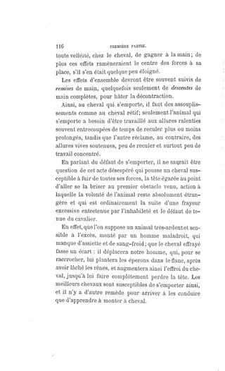 116 PREMIÈRE PARTIE.
toute velléité, chez le cheval, de gagner à la main; de
plus ces effets ramèneraient le centre des forces à sa
place, s'il s'en était quelque peu éloigné.
Les effets d'ensemble devront être souvent suivis de
remises de main, quelquefois seulement de descentes de
main complètes, pour hâter la décontraction.
Ainsi, au cheval qui s'emporte, il faut des assouplis-
sements comme au cheval rétif; seulement l'animal qui
s'emporte a besoin d'être travaillé aux allures ralenties
souvent entrecoupées de temps de reculer plus ou moins
prolongés, tandis que l'autre réclame, au contraire, des
allures vives soutenues, peu de reculer et surtout peu de
travail concentré.
En parlant du défaut de s'emporter, il ne saurait être
question de cet acte désespéré qui pousse un cheval sus-
ceptible à fuir de toutes ses forces, la tête égarée au point
d'aller se la briser au premier obstacle venu, action à
laquelle la volonté de l'animal reste absolument étran-
gère et qui est ordinairement la suite d'une frayeur
excessive entretenue par l'inhabileté et le défaut de te-
nue du cavalier.
En effet, que l'on suppose un animal très-ardent et sen-
sible à l'excès, monté par un homme maladroit, qui
manque d'assiette et de sang-froid ; que le cheval effrayé
fasse un écart : il déplacera notre homme, qui, pour se
raccrocher, lui plantera les éperons dans le flanc, après
avoir lâché les rênes, et augmentera ainsi l'effroi du che-
val, jusqu'à lui faire complétement perdre la tête. Les
meilleurs chevaux sont susceptibles de s'emporter ainsi,
et il n'y a d'autre remède pour arriver à les conduire
que d'apprendre à monter à cheval.
 