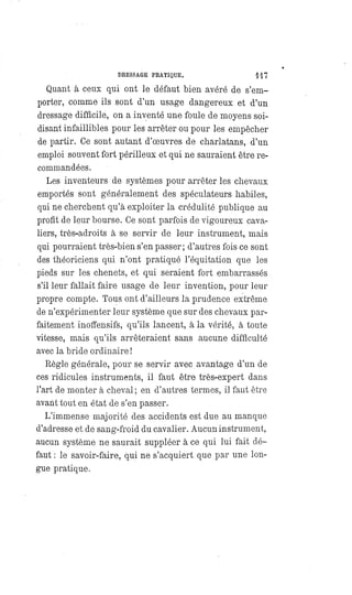 DRESSAGE PRATIQUE. 117
Quant à ceux qui ont le défaut bien avéré de s'em-
porter, comme ils sont d'un usage dangereux et d'un
dressage difficile, on a inventé une foule de moyens soi-
disant infaillibles pour les arrêter ou pour les empêcher
de partir. Ce sont autant d'oeuvres de charlatans, d'un
emploi souvent fort périlleux et qui ne sauraient être re-
commandées.
Les inventeurs de systèmes pour arrêter les chevaux
emportés sont généralement des spéculateurs habiles,
qui ne cherchent qu'à exploiter la crédulité publique au
profit de leur bourse. Ce sont parfois de vigoureux cava-
liers, très-adroits à se servir de leur instrument, mais
qui pourraient très-bien s'en passer; d'autres fois ce sont
des théoriciens qui n'ont pratiqué l'équitation que les
pieds sur les chenets, et qui seraient fort embarrassés
s'il leur fallait faire usage de leur invention, pour leur
propre compte. Tous ont d'ailleurs la prudence extrême
de n'expérimenter leur système que sur des chevaux par-
faitement inoffensifs, qu'ils lancent, à la vérité, à toute
vitesse, mais qu'ils arrêteraient sans aucune difficulté
avec la bride ordinaire !
Règle générale, pour se servir avec avantage d'un de
ces ridicules instruments, il faut être très-expert dans
l'art de monter à cheval ; en d'autres termes, il faut être
avant tout en état de s'en passer.
L'immense majorité des accidents est due au manque
d'adresse et de sang-froid du cavalier. Aucun instrument,
aucun système ne saurait suppléer à ce qui lui fait dé-
faut : le savoir-faire, qui ne s'acquiert que par une lon-
gue pratique.
 