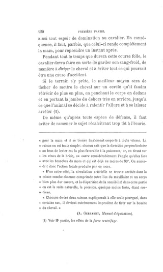 120 PREMIÈRE PARTIE.
ainsi tout espoir de domination au cavalier. En consé-
quence, il faut, parfois, que celui-ci rende complétement
la main, pour reprendre un instant après.
Pendant tout le temps que durera cette course folle, le
cavalier devra faire en sorte de garder son sang-froid, de
manière à diriger le cheval et à éviter tout ce qui pourrait
être une cause d'accident.
Si le terrain s'y prête, le meilleur moyen sera de
tâcher de mettre le cheval sur un cercle qu'il faudra
rétrécir de plus en plus, en penchant le corps en dedans
et en portant la jambe du dehors très en arrière, jusqu'à
ce que l'animal se décide à ralentir l'allure et à se laisser
arrêter (1).
De même qu'après toute espèce de défense, il faut
éviter de ramener le sujet récalcitrant trop tôt à l'écurie.
« gner la main et il se trouve finalement emporté à toute vitesse. La
« raison en est toute simple : chacun sait que la direction perpendiculaire
« au bras de levier est la plus favorable à la puissance ; or, en tirant sur
« les rênes de la bride, on ouvre considérablement l'angle qu'elles font
" avec les branches du mors et qui est déjà au moins de 90°. On amoin-
« drit donc l'action locale produite par ce mors.
« D'un autre côté, la circulation artérielle se trouve arrêtée dans la
« mince couche charnue comprimée entre l'os du maxillaire et un corps
« bien plus dur encore, et la disparition de la sensibilité dans cette partie
« en est la suite naturelle, la pression, quoique moins forte, étant con-
« tinue.
« Chacune de ces deux raisons expliquerait à elle seule pourquoi, dans
« certains cas, il devient extrêmement imprudent de tirer sur la bouche
« du cheval. »
(A. GERHARDT, Manuel d'équitation).
(1) Voir IIe partie, les effets de la force centrifuge.
 