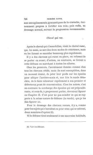 424 PREMIÈRE PARTIE.
aux assouplissements gymnastiques de la cravache, émi-
nemment propres à fortifier son rein; puis enfin, au
dressage normal, suivant la progression recommandée.
Cheval qui rue.
Après le cheval qui s'immobilise, vient le cheval rueur,
qui, lui aussi, se sert des deux modes de résistance, mais
en les faisant se succéder beaucoup plus rapidement.
Il y a des chevaux qui ruent en place, en refusant de
se porter en avant; d'autres, au contraire, se livrent à
cette défense en marchant à toutes les allures.
Chez les premiers, l'acculement domine comme chez
tous les chevaux rétifs ; mais ils sont susceptibles, dans
un moment donné, de jeter leur poids sur les épaules
pour alléger l'arrière-main et, une fois la ruade déta-
chée, de le faire retourner rapidement à son premier et
défectueux point de concentration. Chez les autres, c'est
au contraire la surcharge des épaules qui est prépondé-
rante, et ceux-là, à proprement parler, devraient figurer
au Chapitre II. C'est pour ne pas scinder ce qui se rap-
porte à la même nature de défense (la ruade), que je les
fais figurer ici.
Pour le dressage des chevaux rueurs, il y a, comme
pour les sujets qui s'acculent ou pour ceux qui se cabrent,
deux manières d'opérer (1).
Si la défense tient seulement à une mauvaise habitude,
(1) Voir ces défenses.
 