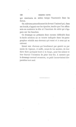 128 PREMIÈRE PARTIE.
qui ramènera en même temps l'harmonie dans les
forces.
On relèvera naturellement du devant l'animal qui, dans
ses bonds, s'appuie sur les épaules, tandis que l'on affais-
sera au contraire la tête et l'encolure de celui qui s'ap-
puie sur les hanches.
Ce dressage ne présente donc aucune difficulté dont
la facile solution ne se trouve indiquée dans les para-
graphes relatifs aux chevaux qui ruent et à ceux qui se
cabrent.
Quant aux chevaux qui bondissent par gaieté ou par
excès de vigueur, il suffit, avant de les monter, de leur
faire faire quelques tours à la longe, pour les calmer et
leur fournir l'occasion de jeter leur feu. A mesure que
le dressage normal avancera, ce petit inconvénient dis-
paraîtra tout seul.
 