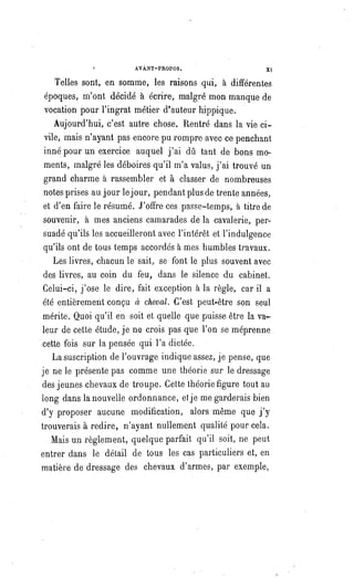 AVANT-PROPOS. XI
Telles sont, en somme, les raisons qui, à différentes
époques, m'ont décidé à écrire, malgré mon manque de
vocation pour l'ingrat métier d'auteur hippique.
Aujourd'hui, c'est autre chose. Rentré dans la vie ci-
vile, mais n'ayant pas encore pu rompre avec ce penchant
inné pour un exercice auquel j'ai dû tant de bons mo-
ments, malgré les déboires qu'il m'a valus, j'ai trouvé un
grand charme à rassembler et à classer de nombreuses
notes prises au jour le jour, pendant plus de trente années,
et d'en faire le résumé. J'offre ces passe-temps, à titre de
souvenir, à mes anciens camarades de la cavalerie, per-
suadé qu'ils les accueilleront avec l'intérêt et l'indulgence
qu'ils ont de tous temps accordés à mes humbles travaux.
Les livres, chacun le sait, se font le plus souvent avec
des livres, au coin du feu, dans le silence du cabinet.
Celui-ci, j'ose le dire, fait exception à la règle, car il a
été entièrement conçu à cheval. C'est peut-être son seul
mérite. Quoi qu'il en soit et quelle que puisse être la va-
leur de cette étude, je ne crois pas que l'on se méprenne
cette fois sur la pensée qui l'a dictée.
La suscription de l'ouvrage indique assez, je pense, que
je ne le présente pas comme une théorie sur le dressage
des jeunes chevaux de troupe. Cette théorie figure tout au
long dans la nouvelle ordonnance, et je me garderais bien
d'y proposer aucune modification, alors même que j'y
trouverais à redire, n'ayant nullement qualité pour cela.
Mais un règlement, quelque parfait qu'il soit, ne peut
entrer dans le détail de tous les cas particuliers et, en
matière de dressage des chevaux d'armes, par exemple,
 