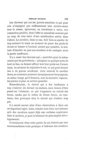 DRESSAGE PRATIQUE. 139
Les chevaux qui ont les jarrets sensibles et qui pour
cela n'engagent pas suffisamment leur arrière-main
sous la masse, éprouvent, en retombant à terre, une
commotion pénible, dont l'effet se manifeste souvent par
un coup de rein suivi d'une accélération subite dans
l'allure. Le cavalier, dans ce cas, doit bien se garder de
trop soutenir la main au moment du poser des pieds de
devant et laisser à l'animal, autant que possible, la lati-
tude d'étendre un peu son encolure et de soulager ainsi
la partie souffrante.
Il y a aussi des chevaux qui, —peut-être pour la même
raison que les précédents,— plongent en quelque sorte de
haut en bas, en faisant affluer tout leur poids sur l'avant-
main, au moment de rejoindre le sol, ce qui peut donner
lieu à de graves accidents. Avec ceux-là le cavalier
devra, au contraire, soutenir énergiquement les poignets,
en même temps qu'il fermera, avec la dernière vigueur,
les jambes le plus en arrière possible.
Naturellement, le cheval qui a des tendances à
trop s'enlever du devant en sautant, aura besoin d'être
poussé sur l'obstacle, ce qui s'opposera au retrait des
forces, tandis que ce reflux de forces devra, au con-
traire, être provoqué chez le cheval qui s'enlève trop
peu.
Il y aurait encore plus d'une observation à faire sur
cet important sujet; mais, comme mon livre ne s'adresse
qu'à des cavaliers ayant déjà une certaine expérience
clans la matière, je puis m'abstenir de plus amples déve-
loppements.
Je terminerai donc cette partie de ma théorie par une
recommandation toute pratique à l'adresse des cavaliers
 