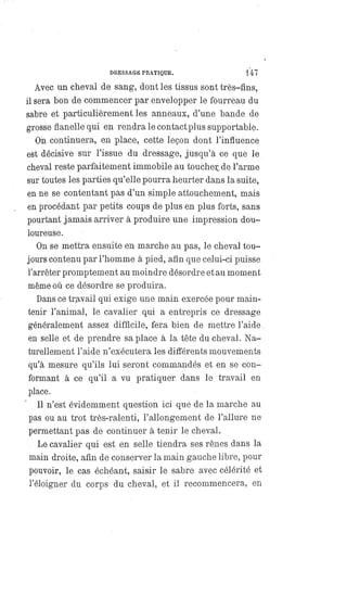 DRESSAGE PRATIQUE. 147
Avec un cheval de sang, dont les tissus sont très-fins,
il sera bon de commencer par envelopper le fourreau du
sabre et particulièrement les anneaux, d'une bande de
grosse flanelle qui en rendra le contact plus supportable.
On continuera, en place, cette leçon dont l'influence
est décisive sur l'issue du dressage, jusqu'à ce que le
cheval reste parfaitement immobile au toucher de l'arme
sur toutes les parties qu'elle pourra heurter dans la suite,
en ne se contentant pas d'un simple attouchement, mais
en procédant par petits coups de plus en plus forts, sans
pourtant jamais arriver à produire une impression dou-
loureuse.
On se mettra ensuite en marche au pas, le cheval tou-
jours contenu par l'homme à pied, afin que celui-ci puisse
l'arrêter promptement au moindre désordre et au moment
même où ce désordre se produira.
Dans ce travail qui exige une main exercée pour main-
tenir l'animal, le cavalier qui a entrepris ce dressage
généralement assez difficile, fera bien de mettre l'aide
en selle et de prendre sa place à la tête du cheval. Na-
turellement l'aide n'exécutera les différents mouvements
qu'à mesure qu'ils lui seront commandés et en se con-
formant à ce qu'il a vu pratiquer dans le travail en
place.
Il n'est évidemment question ici que de la marche au
pas ou au trot très-ralenti, l'allongement de l'allure ne
permettant pas de continuer à tenir le cheval.
Le cavalier qui est en selle tiendra ses rênes dans la
main droite, afin de conserver la main gauche libre, pour
pouvoir, le cas échéant, saisir le sabre avec célérité et
l'éloigner du corps du cheval, et il recommencera, en
 