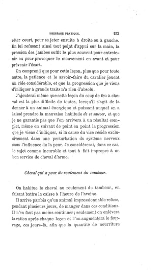 DRESSAGE PRATIQUE. 153
rêter court, pour se jeter ensuite à droite ou à gauche.
En lui refusant ainsi tout point d'appui sur la main, la
pression des jambes suffit le plus souvent pour entrete-
nir ou pour provoquer le mouvement en avant et pour
prévenir l'écart.
On comprend que pour cette leçon, plus que pour toute
autre, la patience et le savoir-faire du cavalier jouent
un rôle considérable, et que la progression que je viens
d'indiquer à grands traits n'a rien d'absolu.
J'ajouterai même que cette leçon du coup de feu à che-
val est la plus difficile de toutes, lorsqu'il s'agit de la
donner à un animal énergique et puissant auquel on a
laissé prendre la mauvaise habitude de se sauver, et que
je ne garantis pas que l'on arrivera à un résultat com-
plet, même en suivant de point en point la progression
que je viens d'indiquer, si la cause du vice réside exclu-
sivement dans une perturbation du système nerveux
sous l'influence de la peur. Je considérerai, dans ce cas,
le sujet comme incurable et tout à fait impropre à un
bon service de Cheval d'arme.
Cheval qui a peur du roulement du tambour.
On habitue le cheval au roulement du tambour, en
faisant battre la caisse à l'heure de l'avoine.
Il arrive parfois qu'un animal impressionnable refuse,
pendant plusieurs jours, de manger dans ces conditions.
Il n'en faut pas moins continuer ; seulement on enlèvera
la ration après chaque leçon et l'on augmentera le four-
rage, ces jours-là, afin que la quantité de nourriture
 