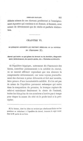 DRESSAGE PRATIQUE. 155
défauts mêmes de ces chevaux profiteront à l'enseigne-
ment équestre qui continue à se donner, à Saumur, avec
autant de dévouement que de réelle et parfaite distinc-
tion.
CHAPITRE VI.
DE QUELQUES ACCIDENTS QUI PEUVENT RÉSULTER DE LA RUPTURE
DE L'ÉQUILIRRE (1).
Cheval qui butte ou qui glisse du devant ou du derrière, diagonale-
ment, latéralement, des quatre pieds, etc.—Terrains accidentés.
Si l'équilibre hippique, autrement dit l'harmonie des
forces, contribue puissamment à la solidité du cheval,
on ne saurait affirmer cependant que son absence la
compromette sérieusement; car nous voyons journelle-
ment des chevaux à peine débourrés et fort mal montés,
faire preuve d'une incontestable solidité. Il n'en est pas
de même de l'équilibre purement mécanique qui entre
dans la composition du premier, la brusque rupture de
celui-ci entraînant fatalement la chute de l'animal,
toutes les fois qu'un de ses membres n'arrive pas à temps
pour étayer la masse du côté où le poids tend à la pré-
cipiter.
(1) Le lecteur, dont les idées ne seraient pas absolument fixées sur les
questions se rattachant à l'équilibre du cheval, trouvera le sujet traité
dans la IIe partie de ce livre.
 