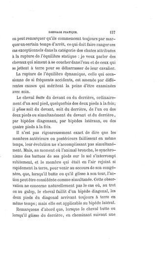 DRESSAGE PRATIQUE. 157
on peut remarquer qu'ils commencent toujours par mar-
quer un certain temps d'arrêt, ce qui doit faire ranger ces
cas exceptionnels dans la catégorie des chutes attribuées
à la rupture de l'équilibre statique : je veux parler des
chevaux qui aiment à se coucher dans l'eau et de ceux qui
se jettent à terre pour se débarrasser de leur cavalier.
La rupture de l'équilibre dynamique, celle qui occa-
sionne de si fréquents accidents, est amenée par diffé-
rentes causes qui méritent la peine d'être examinées
avec soin.
Le cheval butte du devant ou du derrière, ordinaire-
ment d'un seul pied, quelquefois des deux pieds à la fois ;
il glisse soit du devant, soit du derrière, de l'un ou des
deux pieds ou simultanément du devant et du derrière,
par bipèdes diagonaux, par bipèdes latéraux, ou des
quatre pieds à la fois.
Il n'est pas rigoureusement exact de dire que les
membres antérieurs ou postérieurs faillissent en même
temps, leur évolution ne s'accomplissant pas simultané-
ment. Mais, au moment où l'animal bronche, le synchro-
nisme des battues de ses pieds sur le sol s'interrompt
subitement, et le membre qui était en l'air rejoint si
rapidement la terre, pour venir au secours de son congé-
nère, que, lorsqu'il butte ou qu'il glisse à son tour, l'ac-
tion peut être considérée comme simultanée. Cette obser-
vation ne concerne naturellement pas le cas où, au trot
ou au galop, le cheval faillit d'un bipède diagonal, les
deux pieds du diagonal arrivant toujours à terre en
même temps ; mais elle est applicable au bipède latéral.
Remarquons d'abord que, lorsque le cheval butte ou
lorsqu'il glisse du derrière, en cheminant suivant une
 