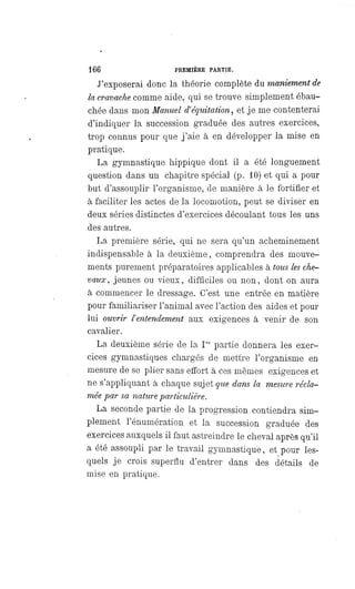 166 PREMIÈRE PARTIE.
J'exposerai donc la théorie complète du maniement de
la cravache comme aide, qui se trouve simplement ébau-
chée dans mon Manuel d'équitation, et je me contenterai
d'indiquer la succession graduée des autres exercices,
trop connus pour que j'aie à en développer la mise en
pratique.
La gymnastique hippique dont il a été longuement
question dans un chapitre spécial (p. 10) et qui a pour
but d'assouplir l'organisme, de manière à le fortifier et
à faciliter les actes de la locomotion, peut se diviser en
deux séries distinctes d'exercices découlant tous les uns
des autres.
La première série, qui ne sera qu'un acheminement
indispensable à la deuxième, comprendra des mouve-
ments purement préparatoires applicables à tous les che-
vaux, jeunes ou vieux, difficiles ou non, dont on aura
à commencer le dressage. C'est une entrée en matière
pour familiariser l'animal avec l'action des aides et pour
lui ouvrir l'entendement aux exigences à venir de son
cavalier.
La deuxième série de la Ire partie donnera les exer-
cices gymnastiques chargés de mettre l'organisme en
mesure de se plier sans effort à ces mêmes exigences et
ne s'appliquant à chaque sujet que dans la mesure récla-
mée par sa nature particulière.
La seconde partie de la progression contiendra sim-
plement l'énumération et la succession graduée des
exercices auxquels il faut astreindre le cheval après qu'il
a été assoupli par le travail gymnastique, et pour les-
quels je crois superflu d'entrer dans des détails de
mise en pratique.
 