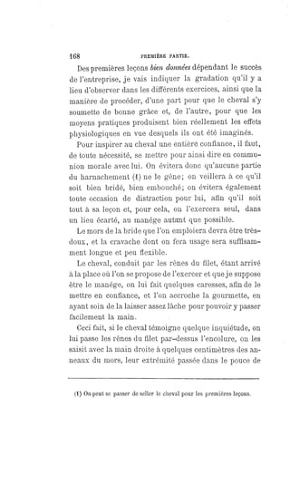 168 PREMIÈRE PARTIE.
Des premières leçons bien données dépendant le succès
de l'entreprise, je vais indiquer la gradation qu'il y a
lieu d'observer dans les différents exercices, ainsi que la
manière de procéder, d'une part pour que le cheval s'y
soumette de bonne grâce et, de l'autre, pour que les
moyens pratiques produisent bien réellement les effets
physiologiques en vue desquels ils ont été imaginés.
Pour inspirer au cheval une entière confiance, il faut,
de toute nécessité, se mettre pour ainsi dire en commu-
nion morale avec lui. On évitera donc qu'aucune partie
du harnachement (1) ne le gène; on veillera à ce qu'il
soit bien bridé, bien embouché; on évitera également
toute occasion de distraction pour lui, afin qu'il soit
tout à sa leçon et, pour cela, on l'exercera seul, dans
un lieu écarté, au manége autant que possible.
Le mors de la bride que l'on emploiera devra être très-
doux, et la cravache dont on fera usage sera suffisam-
ment longue et peu flexible.
Le cheval, conduit par les rênes du filet, étant arrivé
à la place où l'on se propose de l'exercer et que je suppose
être le manége, on lui fait quelques caresses, afin de le
mettre en confiance, et l'on accroche la gourmette, en
ayant soin de la laisser assez lâche pour pouvoir y passer
facilement la main.
Ceci fait, si le cheval témoigne quelque inquiétude, on
lui passe les rênes du filet par-dessus l'encolure, on les
saisit avec la main droite à quelques centimètres des an-
neaux du mors, leur extrémité passée dans le pouce de
(1) On peut se passer de seller le cheval pour les premières leçons.
 