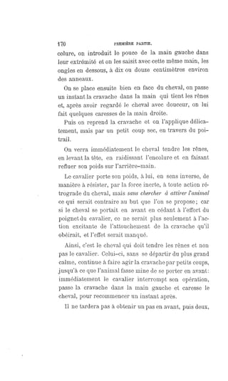 170 PREMIÈRE PARTIE.
colure, on introduit le pouce de la main gauche dans
leur extrémité et on les saisit avec cette même main, les
ongles en dessous, à dix ou douze centimètres environ
des anneaux.
On se place ensuite bien en face du cheval, on passe
un instant la cravache dans la main qui tient les rênes
et, après avoir regardé le cheval avec douceur, on lui
fait quelques caresses de la main droite.
Puis on reprend la cravache et on l'applique délica-
tement, mais par un petit coup sec, en travers du poi-
trail.
On verra immédiatement le cheval tendre les rênes,
en levant la tête, en raidissant l'encolure et en faisant
refluer son poids sur l'arrière-main.
Le cavalier porte son poids, à lui, en sens inverse, de
manière à résister, par la force inerte, à toute action ré-
trograde du cheval, mais sans chercher à attirer l'animal
ce qui serait contraire au but que l'on se propose ; car
si le cheval se portait en avant en cédant à l'effort du
poignet du cavalier, ce ne serait plus seulement à l'ac-
tion excitante de l'attouchement de la cravache qu'il
obéirait, et l'effet serait manqué.
Ainsi, c'est le cheval qui doit tendre les rênes et non
pas le cavalier. Celui-ci, sans se départir du plus grand
calme, continue à faire agir la cravache par petits coups,
jusqu'à ce que l'animal fasse mine de se porter en avant:
immédiatement le cavalier interrompt son opération,
passe la cravache dans la main gauche et caresse le
cheval, pour recommencer un instant après.
Il ne tardera pas à obtenir un pas en avant, puis deux,
 
