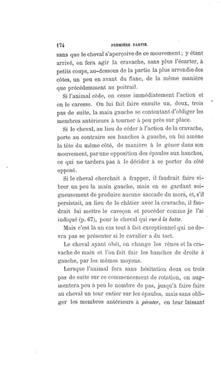 174 PREMIÈRE PARTIE.
sans que le cheval s'aperçoive de ce mouvement ; y étant
arrivé, on fera agir la cravache, sans plus l'écarter, à
petits coups, au-dessous de la partie la plus arrondie des
côtes, un peu en avant du flanc, de la même manière
que précédemment au poitrail.
Si l'animal cède, on cesse immédiatement l'action et
on le caresse. On lui fait faire ensuite un, deux, trois
pas de suite, la main gauche se contentant d'obliger les
membres antérieurs à tourner à peu près sur place.
Si le cheval, au lieu de céder à l'action de la cravache,
porte au contraire ses hanches à gauche, on lui amène
la tête du même côté, de manière à le gêner dans son
mouvement, par une opposition des épaules aux hanches,
ce qui ne tardera pas à le décider à se porter du côté
opposé.
Si le cheval cherchait à frapper, il faudrait faire vi-
brer un peu la main gauche, mais en se gardant soi-
gneusement de produire aucune saccade du mors, et, s'il
persistait, au lieu de le châtier avec la cravache, il fau-
drait lui mettre le caveçon et procéder comme je l'ai
indiqué (p. 67), pour le cheval qui rue à la botte.
Mais c'est là un cas tout à fait exceptionnel qui ne de-
vra pas se présenter si le cavalier a du tact.
Le cheval ayant obéi, on change les rênes et la cra-
vache de main et l'on fait fuir les hanches de droite à
gauche, par les mêmes moyens.
Lorsque l'animal fera sans hésitation deux ou trois
pas de suite sur ce commencement de rotation, on aug-
mentera peu à peu le nombre de pas, jusqu'à faire faire
au cheval un tour entier sur les épaules, mais sans obli-
ger les membres antérieurs à pivoter, en leur laissant
 