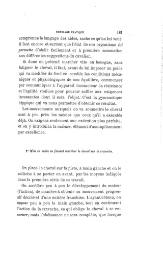 DRESSAGE PRATIQUE. 181
comprenne le langage des aides, sache ce qu'on lui veut:
il faut encore et surtout que l'état de son organisme lui
permette d'obéir facilement et à première sommation
aux différentes suggestions du cavalier.
Si donc on prétend marcher vite en besogne, sans
fatiguer le cheval, il faut, avant de lui imposer un poids
qui va modifier de fond en comble les conditions méca-
niques et physiologiques de son équilibre, commencer
par communiquer à l'appareil locomoteur la résistance
et l'agilité voulues pour pouvoir suffire aux exigences
incessantes dont il sera l'objet. C'est la gymnastique
hippique qui va nous permettre d'obtenir ce résultat.
Les mouvements auxquels on va soumettre le cheval
sont à peu près les mêmes que ceux qu'il a exécutés
déjà. On exigera seulement une exécution plus parfaite,
et on y introduira la cadence, élément d'assouplissement
par excellence.
1° Mise en main en faisant marcher le cheval sur la cravache.
On place le cheval sur la piste, à main gauche et on le
sollicite à se porter en avant, par les moyens indiqués
dans la première série de ce travail.
On accélère peu à peu le développement du moteur
(l'action), de manière à obtenir un mouvement progres-
sif décidé et d'une entière franchise. L'ayant obtenu, on
oppose peu à peu la main gauche, tout en continuant
l'action de la cravache, ce qui oblige le cheval à se ra-
mener; mais l'obéissance ne sera complète, que lorsque
 