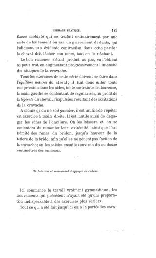 DRESSAGE PRATIQUE. 183
fausse mobilité qui se traduit ordinairement par une
sorte de bâillement ou par un grincement de dents, qui
indiquent une évidente contraction dans cette partie :
le cheval doit lâcher son mors, tout en le mâchant.
Le bon ramener s'étant produit au pas, on l'obtient
au petit trot, en augmentant progressivement l'intensité
des attaques de la cravache.
Tous les exercices de cette série doivent se faire dans
l' équilibre naturel du cheval ; il faut donc éviter toute
compression dans les aides, toute contrainte douloureuse,
la main gauche se contentant de régulariser, au profit de
la légèreté du cheval, l'impulsion résultant des excitations
de la cravache.
A moins qu'on ne soit gaucher, il est inutile de répéter
cet exercice à main droite. Il est inutile aussi de déga-
ger les rênes de l'encolure. On les laissera et on se
contentera de remonter leur extrémité, ainsi que l'ex-
trémité des rênes du bridon, jusqu'à hauteur de la
têtière de la bride, afin qu'elles ne gênent pas l'action de
la cravache; on les saisira ensuite à environ dix ou douze
centimètres des anneaux.
2° Rotation et mouvement d'appuyer en cadence.
Ici commence le travail vraiment gymnastique, les
mouvements qui précèdent n'ayant été qu'une prépara-
tion indispensable à des exercices plus sérieux.
Tout ce qui a été fait jusqu'ici est à la portée des cava-
 