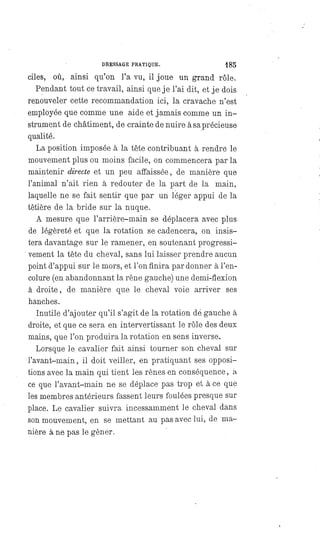 DRESSAGE PRATIQUE. 185
ciles, où, ainsi qu'on l'a vu, il joue un grand rôle.
Pendant tout ce travail, ainsi que je l'ai dit, et je dois
renouveler cette recommandation ici, la cravache n'est
employée que comme une aide et jamais comme un in-
strument de châtiment, de crainte de nuire à sa précieuse
qualité.
La position imposée à la tête contribuant à rendre le
mouvement plus ou moins facile, on commencera par la
maintenir directe et un peu affaissée, de manière que
l'animal n'ait rien à redouter de la part de la main,
laquelle ne se fait sentir que par un léger appui de la
têtière de la bride sur la nuque.
A mesure que l'arrière-main se déplacera avec plus
de légèreté et que la rotation se cadencera, on insis-
tera davantage sur le ramener, en soutenant progressi-
vement la tête du cheval, sans lui laisser prendre aucun
point d'appui sur le mors, et l'on finira pardonner à l'en-
colure (en abandonnant la rêne gauche) une demi-flexion
à droite, de manière que le cheval voie arriver ses
hanches.
Inutile d'ajouter qu'il s'agit de la rotation dé gauche à
droite, et que ce sera en intervertissant le rôle des deux
mains, que l'on produira la rotation en sens inverse.
Lorsque le cavalier fait ainsi tourner son cheval sur
l'avant-main, il doit veiller, en pratiquant ses opposi-
tions avec la main qui tient les rênes en conséquence, a
ce que l'avant-main ne se déplace pas trop et à ce que
les membres antérieurs fassent leurs foulées presque sur
place. Le cavalier suivra incessamment le cheval dans
son mouvement, en se mettant au pas avec lui, de ma-
nière à ne pas le gêner.
 