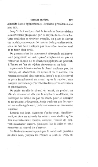 DRESSAGE PRATIQUE. 187
difficulté dans l'application, si le travail précédent a été
bien fait.
Ce qu'il faut surtout, c'est la franchise du cheval dans
le mouvement progressif par le moyen de la cravache.
Cette condition se trouvant remplie, on place le cheval
sur la piste, comme pour le reculer de la première série,
et on lui fait faire quelques pas en arrière, en observant
de le tenir bien droit.
On passera alors du mouvement rétrograde au mouve-
ment progressif, en interceptant simplement un pas de
reculer au moyen de la cravache appliquée au poitrail,
à l'instant où l' un des bipèdes diagonaux est en l'air.
Après avoir laissé marcher le cheval quelques pas, on
l'arrête, on abandonne les rênes et on le caresse. On
recommence ainsi plusieurs fois, jusqu'à ce que le cheval
se'porte franchement en avant, après le reculer, sans
marquer aucun temps d'arrêt entre les deux mouvements
en sens inverses.
On porte ensuite le cheval en avant, on produit un
effet de ramener et, dès que la mâchoire se détache, on
intercepte de même un pas en avant, pour le changer
en mouvement rétrograde. Après quelques pas de recu-
ler, on arrête également, on laisse les rênes et on caresse
le cheval.
Lorsque ces deux exercices s'exécuteront régulière-
ment, on fera en sorte de les réunir, c'est-à-dire qu'on
fera successivement reculer, avancer, reculer de nou-
veau et avancer encore, plusieurs fois de suite et sans
permettre au cheval de s'arrêter.
On diminuera ensuite peu à peu le nombre de pas dans
les deux sens, jusqu'à les réduire à deux ou trois, en
 