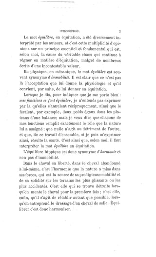 INTRODUCTION. 3
Le mot équilibre, en équitation, a été diversement in-
terprété par les auteurs, et c'est cette multiplicité d'opi-
nions sur un principe essentiel et fondamental qui est,
selon moi, la cause du véritable chaos qui continue à
régner en matière d'équitation, malgré de nombreux
écrits d'une incontestable valeur.
En physique, en mécanique, le mot équilibre est sou-
vent synonyme d'immobilité. Il est clair que ce n'est pas
là l'acceptation que lui donne la physiologie et qu'il
convient, par suite, de lui donner en équitation.
Lorsque je dis, pour indiquer que je me porte bien :
mes fonctions se font équilibre, je n'entends pas exprimer
par là qu'elles s'annulent réciproquement, ainsi que le
feraient, par exemple, deux poids égaux dans les pla-
teaux d'une balance; mais je veux dire que chacune de
mes fonctions remplit exactement le rôle que la nature
lui a assigné ; que nulle n'agit au détriment de l'autre,
et que, de ce travail d'ensemble, si je puis m'exprimer
ainsi, résulte la santé. C'est ainsi que, selon moi, il faut
interpréter le mot équilibre en équitation.
L'équilibre hippique est donc synonyme d'harmonie et
non pas d'immobilité.
Dans le cheval en liberté, dans le cheval abandonné
à lui-même, c'est l'harmonie que la nature a mise dans
ses forces, qui est la source de sa prodigieuse mobilité et
de sa solidité sur les terrains les plus glissants ou les
plus accidentés. C'est elle qui se trouve détruite lors-
qu'on monte le cheval pour la première fois ; c'est elle,
enfin, qu'il s'agit de rétablir autant que possible, lors-
qu'on entreprend le dressage d'un cheval de selle. Equi-
librer c'est donc harmoniser.
 