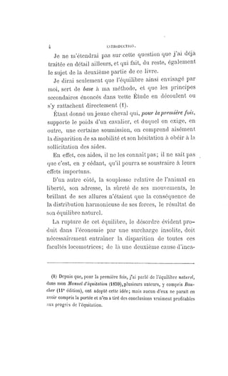 4 INTRODUCTION.
Je ne m'étendrai pas sur cette question que j'ai déjà
traitée en détail ailleurs, et qui fait, du reste, également
le sujet de la deuxième partie de ce livre.
Je dirai seulement que l'équilibre ainsi envisagé par
moi, sert de base à ma méthode, et que les principes
secondaires énoncés dans 'cette Étude en découlent ou
s'y rattachent directement (1).
Étant donné un jeune cheval qui, pour la première fois,
supporte le poids d'un cavalier, et duquel on exige, en
outre, une certaine soumission, on comprend aisément
la disparition de sa mobilité et son hésitation à obéir à la
sollicitation des aides.
En effet, ces aides, il ne les connaît pas ; il ne sait pas
que c'est, en y cédant, qu'il pourra se soustraire à leurs
effets importuns.
D'un autre côté, la souplesse relative de l'animal en
liberté, son adresse, la sûreté de ses mouvements, le
brillant de ses allures n'étaient que la conséquence de
la distribution harmonieuse de ses forces, le résultat de
son équilibre naturel.
La rupture de cet équilibre, le désordre évident pro-
duit dans l'économie par une surcharge insolite, doit
nécessairement entraîner la disparition de toutes ces
facultés locomotrices ; de là une deuxième cause d'inca-
(1) Depuis que, pour la première fois, j'ai parlé de l'équilibre naturel,
dans mon Manuel d'équitation (1859), plusieurs auteurs, y compris Bou-
cher (11e édition), ont adopté cette idée; mais aucun d'eux ne paraît en
avoir compris la portée et n'en a tiré des conclusions vraiment profitables
aux progrès de l'équitation.
 