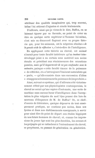 210 DEUXIÈME PARTIE.
attribuer des qualités imaginaires qui, trop souvent,
hélas ! lui attirent d'injustes et cruels traitements.
D'ailleurs, ainsi que je viens de le dire, Buffon, en se
laissant égarer par sa faconde, au point de créer un
être en quelque sorte supérieur à l'homme lui-même,
s'est mis en désaccord flagrant avec sa propre théo-
rie qui, pour les animaux, est la négation absolue « de
la pensée et de la réflexion », c'est-à-dire de l'intelligence.
En appliquant cette théorie au cheval, cet animal
n'aurait pour toute faculté intérieure qu'un instinct très-
développé joint à un certain sens matériel non moins
étendu et présidant aux réminiscences des sensations
passées, mais qu'il importerait de ne pas confondre avec la
mémoire, puisque « cette faculté émane de la puissance
« de réfléchir, et —c'est toujours l'éminent naturaliste qui
« parle,
—
qu'elle consiste dans une succession d'idées
« et suppose nécessairement la puissance deles produire. »
Ainsi, suivant ce système, qui d'ailleurs a été victorieu-
sement réfuté par nos physiologistes contemporains, le
cheval ne serait qu'une espèce d'automate, une sorte de
machine sans aucune lueur d'intelligence dans l'accep-
tation la plus vulgaire du mot ! Que penser dès lors du
morceau d'éloquence de M. de Buffon? Or, ce chef-
d'oeuvre de littérature, quoique dépourvu de tout ensei-
gnement pratique, ne continue pas moins, dans nos
lycées et dans nos établissements enseignants, à servir
pour ainsi dire de point de départ aux études hippiques
de nos futurs hommes de cheval ; et, comme les impres-
sions du jeune âge sont les plus durables, les erreurs et
les préjugés qui se rattachent à l'entendement du cheval,
se perpétuent, en passant de génération en génération.
 