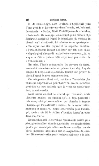 218 DEUXIÈME PARTIE.
M. de Saint-Ange, dont le Traité d'hippologie jouit
d'une grande et juste faveur dans l'armée, est, lui aussi,
de cet avis : « Certes, dit-il, l'intelligence du cheval est
très-bornée. On se rappelle à ce sujet qu'un certain phy-
siologiste, ayant été frappé de la petitesse du cerveau du
cheval qu'il disséquait, lui adressa cette apostrophe :
« En voyant ton fier regard et ta superbe encolure,
« j'avais hésité un instant à monter sur ton dos; mais,
« depuis que j'ai regardé l'exiguïté de ton cerveau, j'ai vu
« que tu n'étais qu'une bête et je n'ai pas craint de
« t'enfourcher. »
En effet, l'étude comparative du cerveau du cheval
avec celui des autres animaux placés à un degré quel-
conque de l'échelle intellectuelle, fournit une preuve de
plus à l'appui de mon argumentation.
On m'opposera, il est vrai, une foule d'anecdotes plus
ou moins surprenantes, pour battre en brèche la théorie
peut-être un peu radicale que je viens de développer.
Soit, examinons-les.
Nous avons d'abord le cheval qui reconnaît, après
plusieurs années, un chemin qu'il a déjà parcouru :
mémoire ; celui qui reconnaît et qui cherche à frapper
l'homme qui l'a maltraité : instinct de la conservation,
attention et mémoire. Même observation pour l'animal
qui, après avoir été brutalisé, s'inquiète lorsqu'on entre
dans son écurie.
Nous avons aussi le cheval qui reconnaît le maître qui le
gâte : gourmandise, attention, mémoire ; celui qui se laisse
guider par une simple indication de son cavalier : sensi-
bilité, mémoire, habitude ; tact et savoir-faire du cava-
lier. Même observation pour le cheval qui obéit à la voix.
 